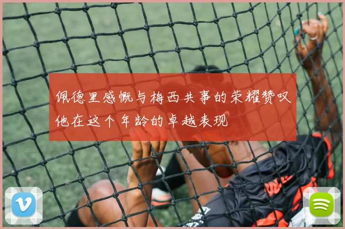 佩德里感慨与梅西共事的荣耀赞叹他在这个年龄的卓越表现