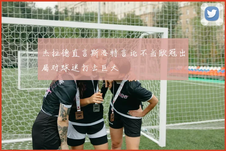 杰拉德直言斯洛特言论不当欧冠出局对球迷打击巨大