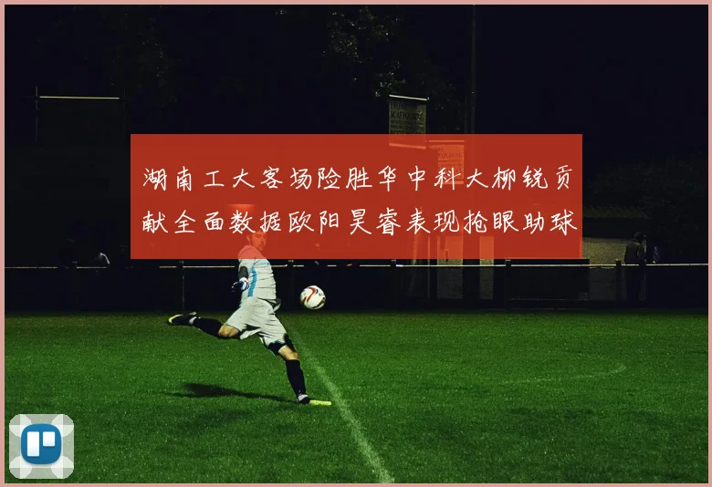 湖南工大客场险胜华中科大柳锐贡献全面数据欧阳昊睿表现抢眼助球队取胜