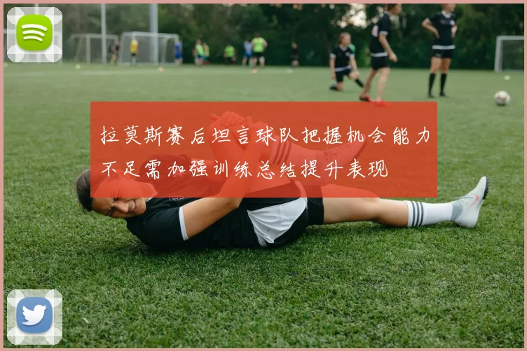 拉莫斯赛后坦言球队把握机会能力不足需加强训练总结提升表现