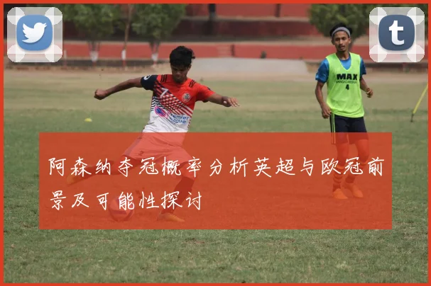 阿森纳夺冠概率分析英超与欧冠前景及可能性探讨