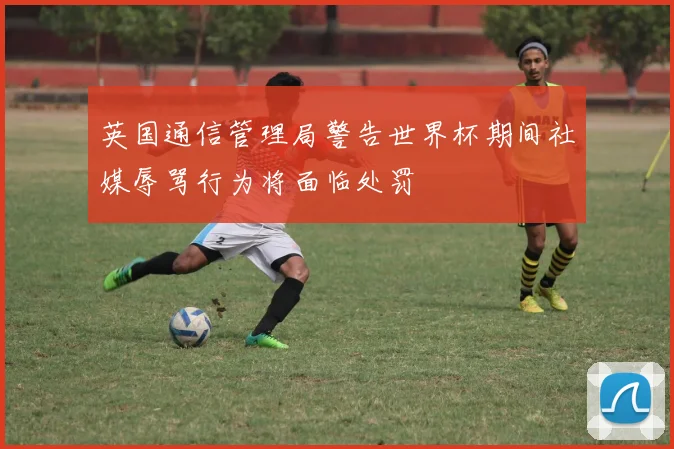 英国通信管理局警告世界杯期间社媒辱骂行为将面临处罚