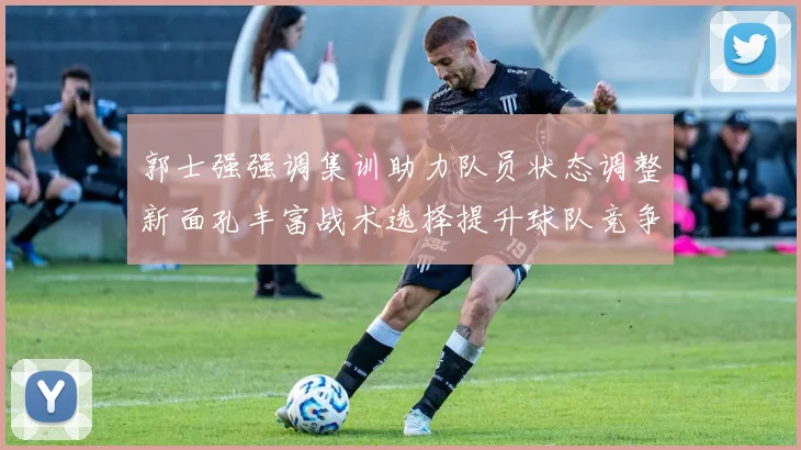 郭士强强调集训助力队员状态调整新面孔丰富战术选择提升球队竞争力