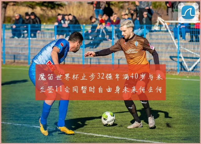 魔笛世界杯止步32强年满40岁与米兰签11合同暂时自由身未来何去何从
