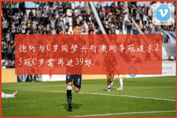 德约与C罗同梦并行澳网争冠追求25冠C罗需再进39球