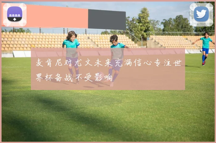 麦肯尼对尤文未来充满信心专注世界杯备战不受影响