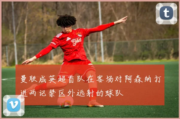曼联成英超首队在客场对阿森纳打进两记禁区外远射的球队