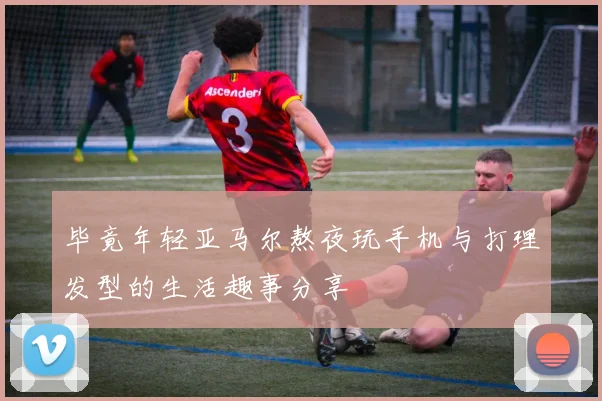 毕竟年轻亚马尔熬夜玩手机与打理发型的生活趣事分享