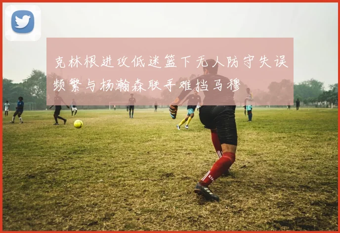 克林根进攻低迷篮下无人防守失误频繁与杨瀚森联手难挡马穆
