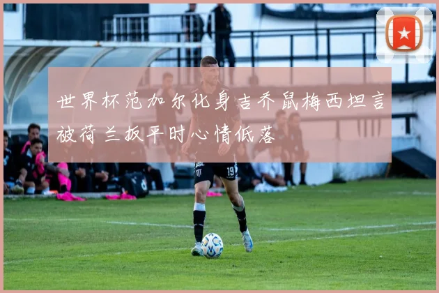 世界杯范加尔化身吉乔鼠梅西坦言被荷兰扳平时心情低落