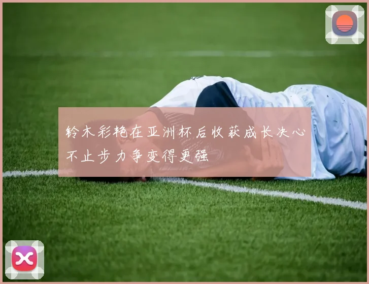 铃木彩艳在亚洲杯后收获成长决心不止步力争变得更强